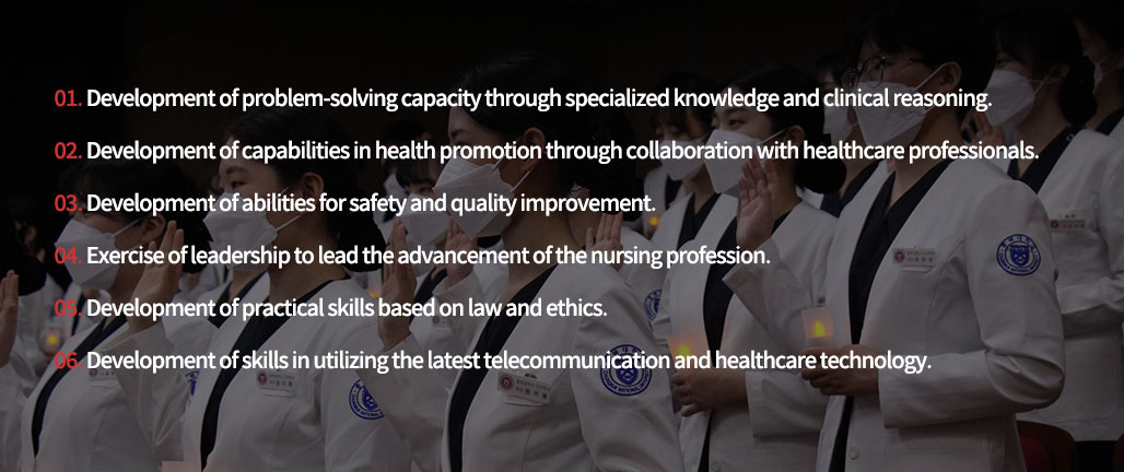 1. Development of problem-solving capacity through specialized knowledge and clinical reasoning.
2. Development of capabilities in health promotion through collaboration with healthcare professionals.
3. Development of abilities for safety and quality improvement.
4. Exercise of leadership to lead the advancement of the nursing profession.
5. Development of practical skills based on law and ethics.
6. Development of skills in utilizing the latest telecommunication and healthcare technology.