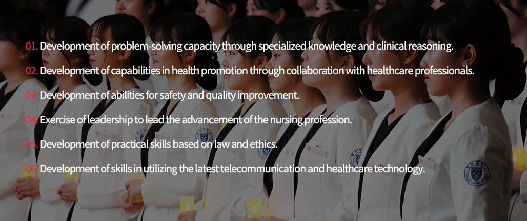 1. Development of problem-solving capacity through specialized knowledge and clinical reasoning.
2. Development of capabilities in health promotion through collaboration with healthcare professionals.
3. Development of abilities for safety and quality improvement.
4. Exercise of leadership to lead the advancement of the nursing profession.
5. Development of practical skills based on law and ethics.
6. Development of skills in utilizing the latest telecommunication and healthcare technology.
